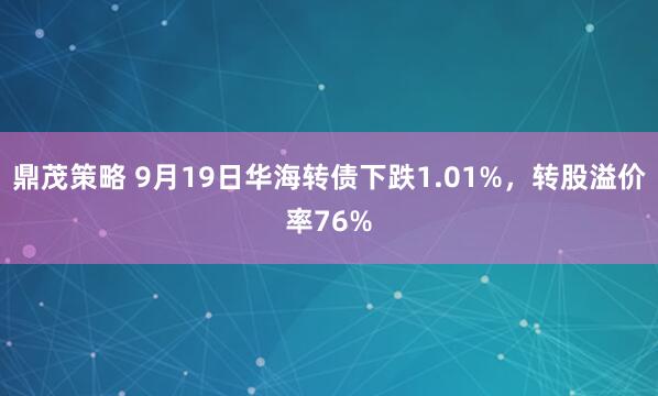 鼎茂策略 9月19日华海转债下跌1.01%，转股溢价率76%