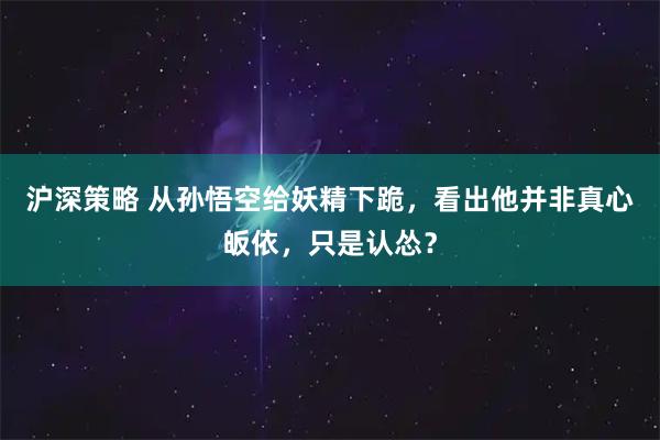 沪深策略 从孙悟空给妖精下跪，看出他并非真心皈依，只是认怂？