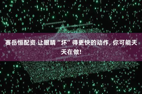 赛岳恒配资 让眼睛“坏”得更快的动作, 你可能天天在做!
