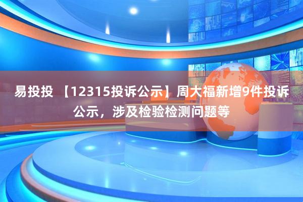 易投投 【12315投诉公示】周大福新增9件投诉公示，涉及检验检测问题等
