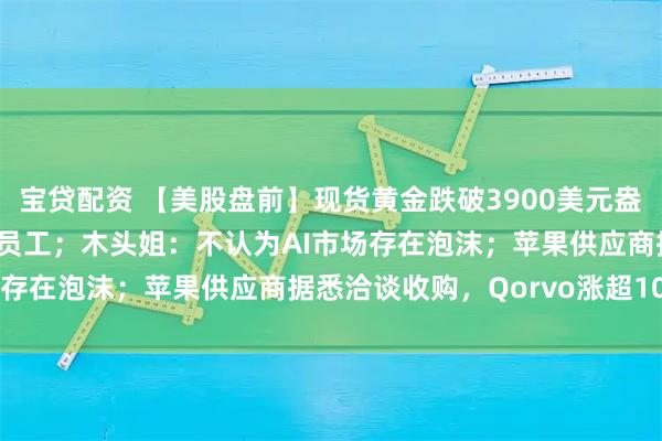 宝贷配资 【美股盘前】现货黄金跌破3900美元盎司；亚马逊将裁员3万名员工；木头姐：不认为AI市场存在泡沫；苹果供应商据悉洽谈收购，Qorvo涨超10%