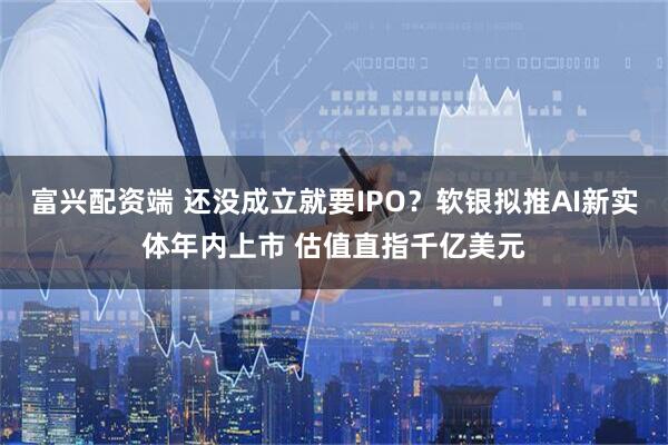 富兴配资端 还没成立就要IPO？软银拟推AI新实体年内上市 估值直指千亿美元
