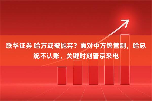 联华证券 哈方或被抛弃？面对中方钨管制，哈总统不认账，关键时刻普京来电