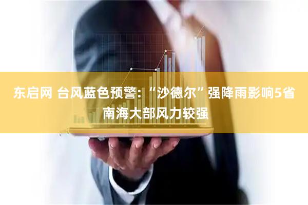 东启网 台风蓝色预警: “沙德尔”强降雨影响5省 南海大部风力较强